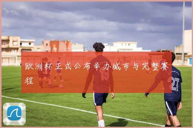 欧洲杯正式公布举办城市与完整赛程