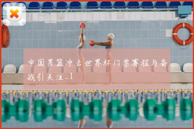 中国男篮冲击世界杯门票赛程与备战引关注_1