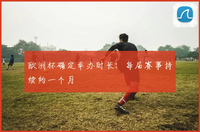 欧洲杯确定举办时长:每届赛事持续约一个月
