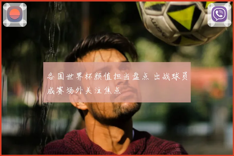 各国世界杯颜值担当盘点 出战球员成赛场外关注焦点