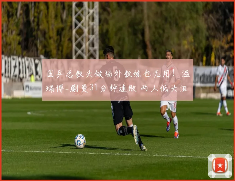 国乒总教头做场外教练也无用！温瑞博_蒯曼31分钟速败 两人低头沮丧