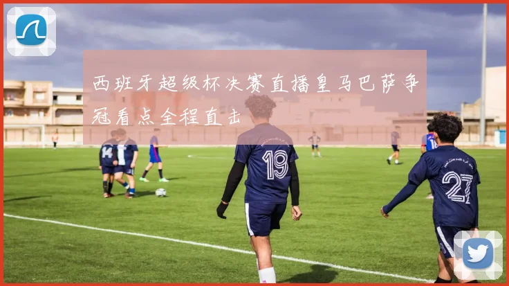 西班牙超级杯决赛直播皇马巴萨争冠看点全程直击