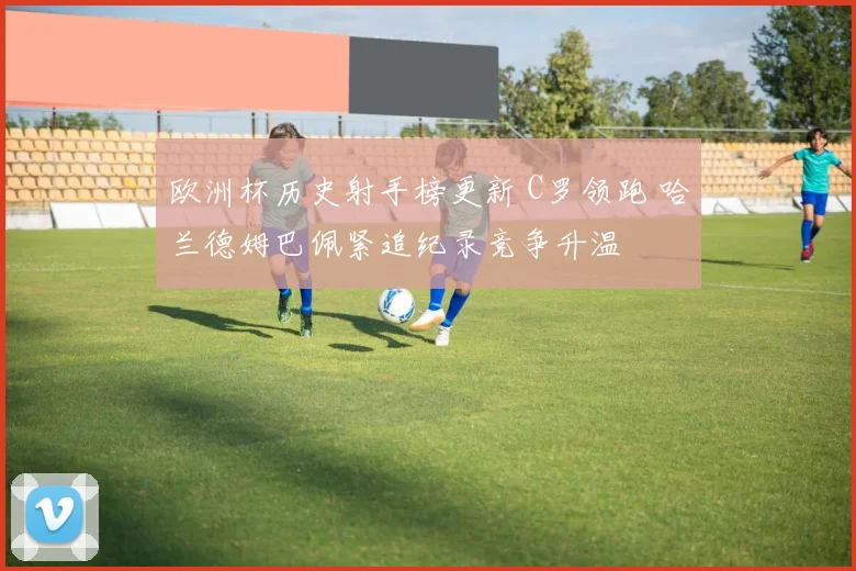 欧洲杯历史射手榜更新 C罗领跑 哈兰德姆巴佩紧追纪录竞争升温