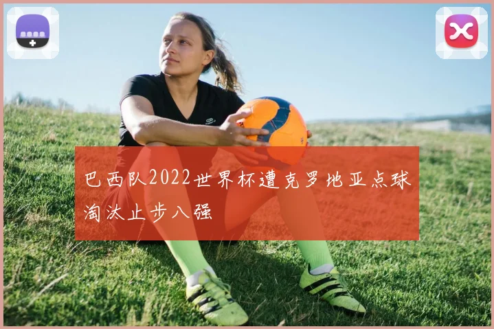 巴西队2022世界杯遭克罗地亚点球淘汰止步八强