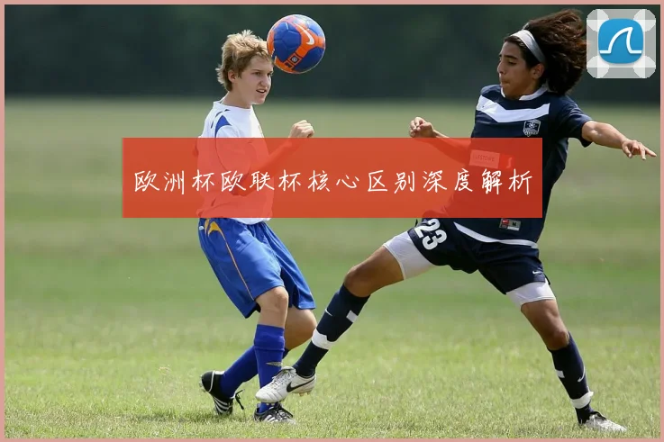 欧洲杯欧联杯核心区别深度解析