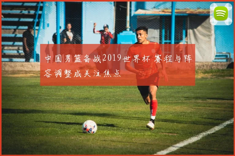 中国男篮备战2019世界杯 赛程与阵容调整成关注焦点