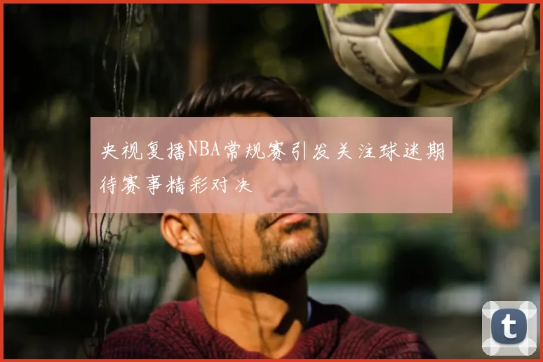 央视复播NBA常规赛引发关注球迷期待赛事精彩对决