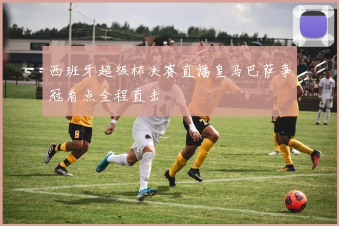 西班牙超级杯决赛直播皇马巴萨争冠看点全程直击