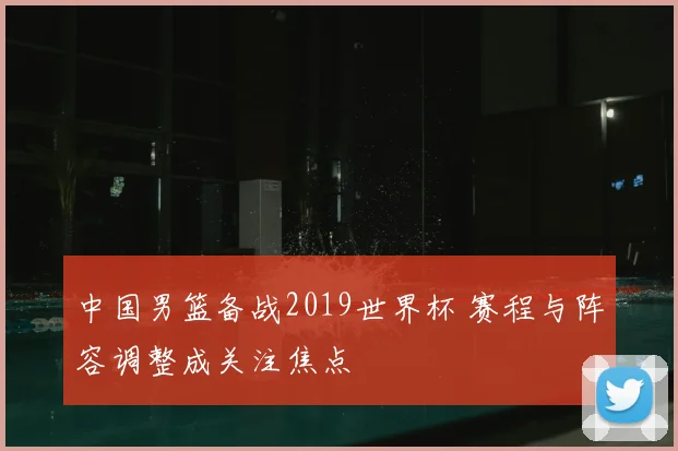 中国男篮备战2019世界杯 赛程与阵容调整成关注焦点