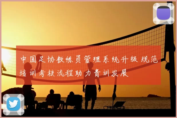 中国足协教练员管理系统升级 规范培训考核流程助力青训发展