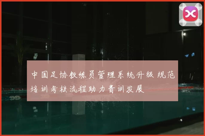 中国足协教练员管理系统升级 规范培训考核流程助力青训发展