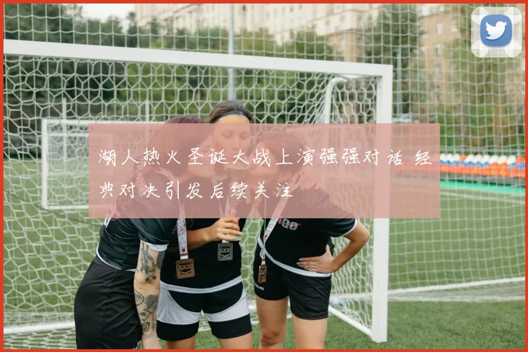 湖人热火圣诞大战上演强强对话 经典对决引发后续关注