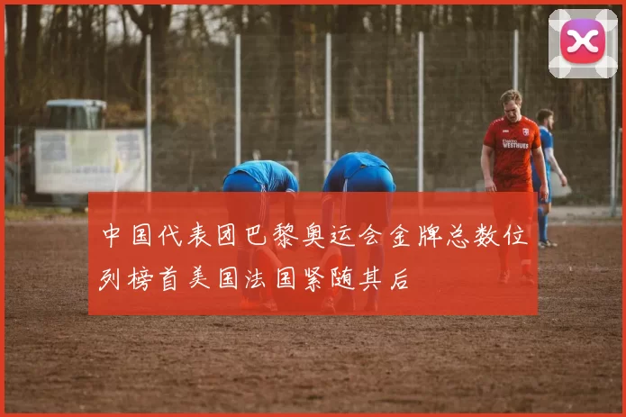 中国代表团巴黎奥运会金牌总数位列榜首美国法国紧随其后