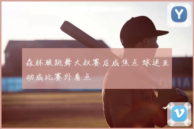 森林狼跳舞大叔赛后成焦点 球迷互动成比赛外看点