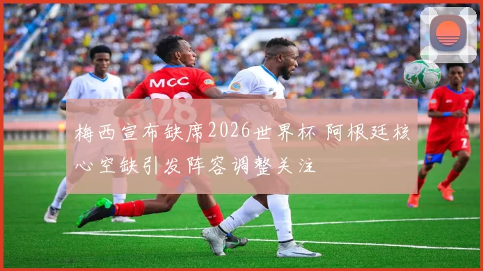 梅西宣布缺席2026世界杯 阿根廷核心空缺引发阵容调整关注