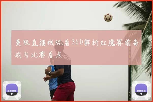 曼联直播线观看360解析红魔赛前备战与比赛看点
