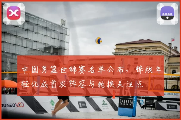 中国男篮世锦赛名单公布，锋线年轻化成首发阵容与轮换关注点