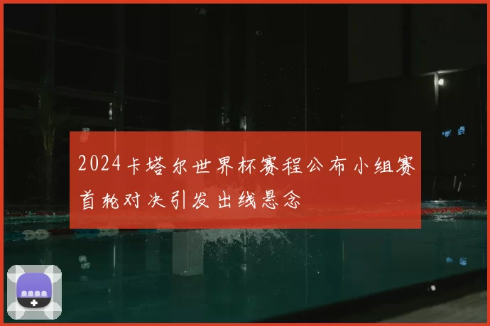 2024卡塔尔世界杯赛程公布小组赛首轮对决引发出线悬念