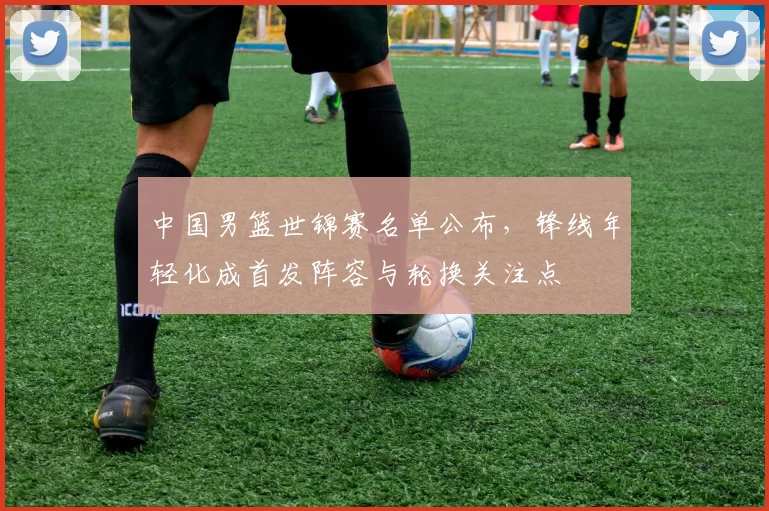 中国男篮世锦赛名单公布，锋线年轻化成首发阵容与轮换关注点