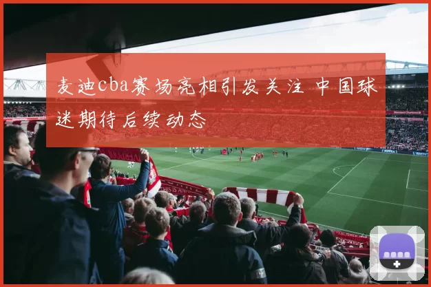 麦迪cba赛场亮相引发关注 中国球迷期待后续动态