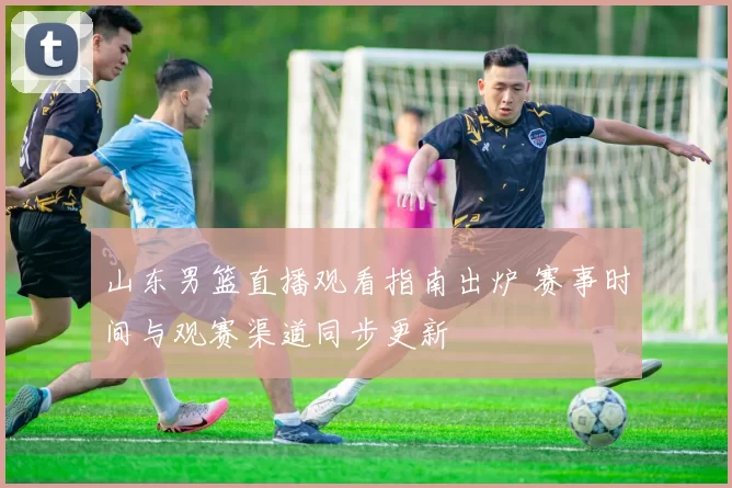 山东男篮直播观看指南出炉 赛事时间与观赛渠道同步更新