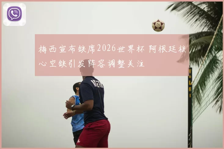 梅西宣布缺席2026世界杯 阿根廷核心空缺引发阵容调整关注
