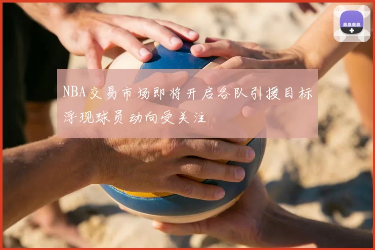 NBA交易市场即将开启各队引援目标浮现球员动向受关注