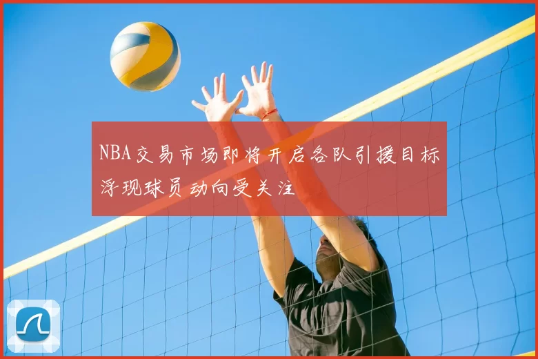 NBA交易市场即将开启各队引援目标浮现球员动向受关注