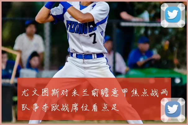 尤文图斯对米兰前瞻意甲焦点战两队争夺欧战席位看点足
