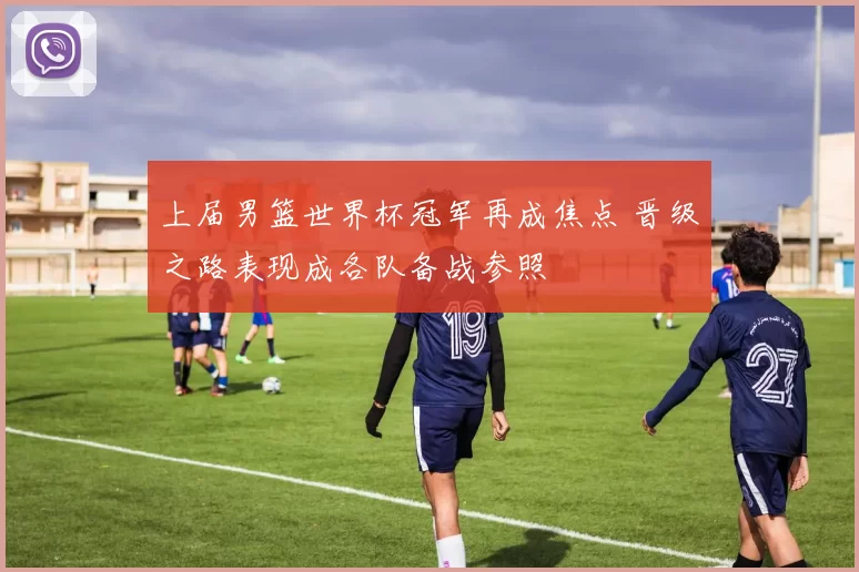 上届男篮世界杯冠军再成焦点 晋级之路表现成各队备战参照