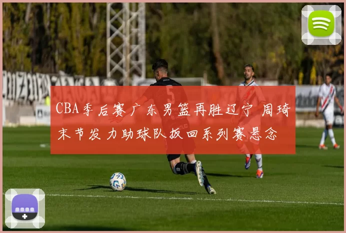 CBA季后赛广东男篮再胜辽宁 周琦末节发力助球队扳回系列赛悬念