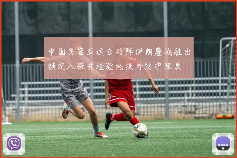中国男篮亚运会对阵伊朗鏖战胜出锁定八强并检验轮换与防守深度