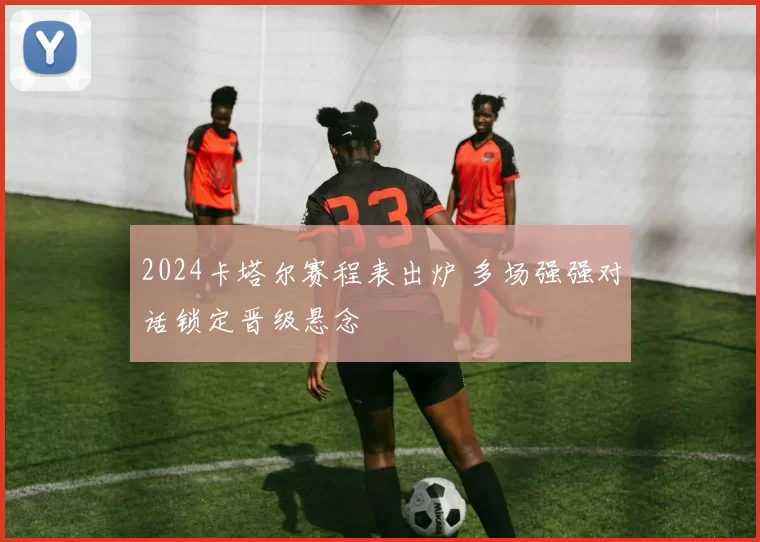 2024卡塔尔赛程表出炉 多场强强对话锁定晋级悬念