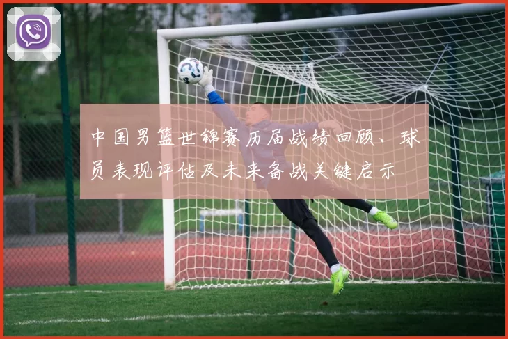 中国男篮世锦赛历届战绩回顾、球员表现评估及未来备战关键启示