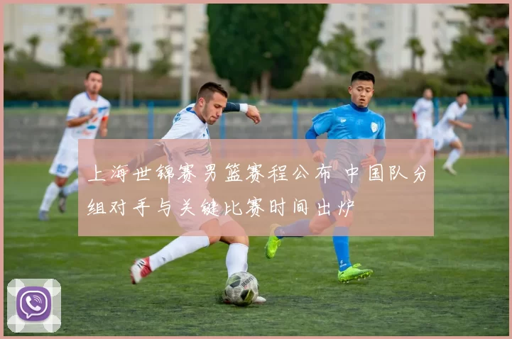 上海世锦赛男篮赛程公布 中国队分组对手与关键比赛时间出炉