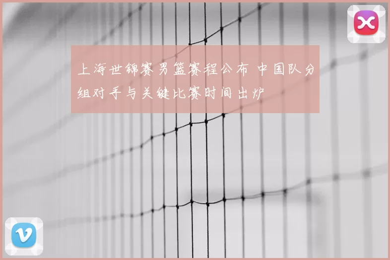 上海世锦赛男篮赛程公布 中国队分组对手与关键比赛时间出炉