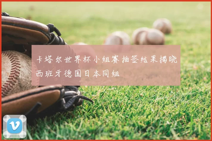 卡塔尔世界杯小组赛抽签结果揭晓西班牙德国日本同组