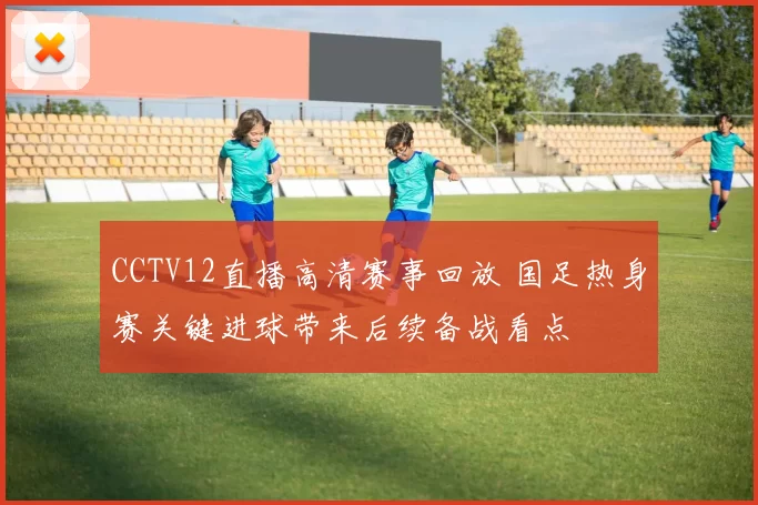 CCTV12直播高清赛事回放 国足热身赛关键进球带来后续备战看点
