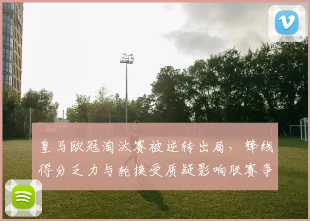 皇马欧冠淘汰赛被逆转出局，锋线得分乏力与轮换受质疑影响联赛争冠