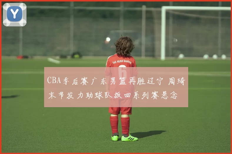 CBA季后赛广东男篮再胜辽宁 周琦末节发力助球队扳回系列赛悬念