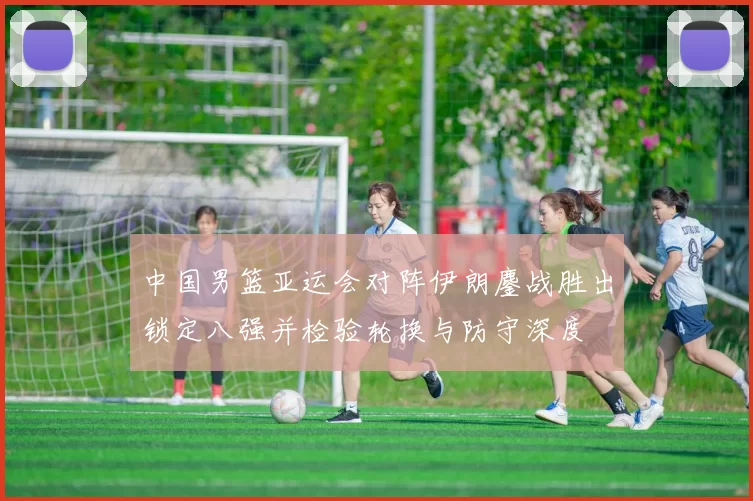 中国男篮亚运会对阵伊朗鏖战胜出锁定八强并检验轮换与防守深度