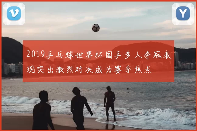 2019乒乓球世界杯国乒多人夺冠表现突出激烈对决成为赛季焦点