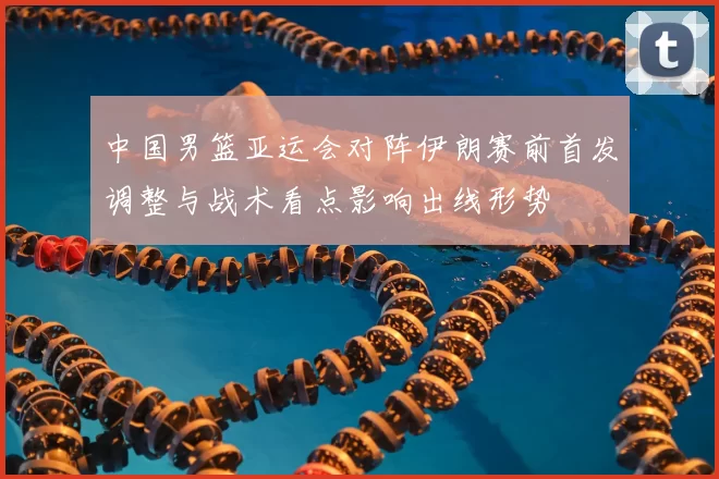 中国男篮亚运会对阵伊朗赛前首发调整与战术看点影响出线形势