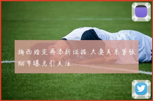 梅西婚变再添新证据 夫妻关系紧张细节曝光引关注