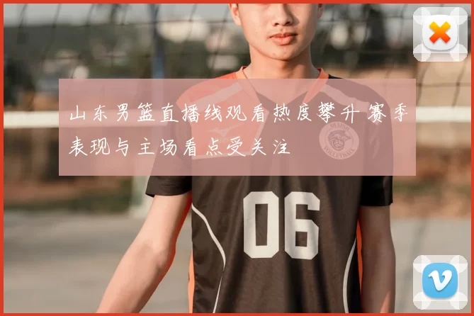 山东男篮直播线观看热度攀升 赛季表现与主场看点受关注