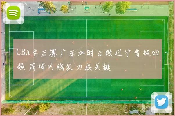 CBA季后赛广东加时击败辽宁晋级四强 周琦内线发力成关键
