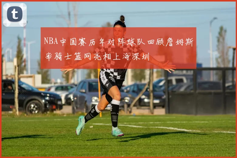 NBA中国赛历年对阵球队回顾詹姆斯率骑士篮网亮相上海深圳
